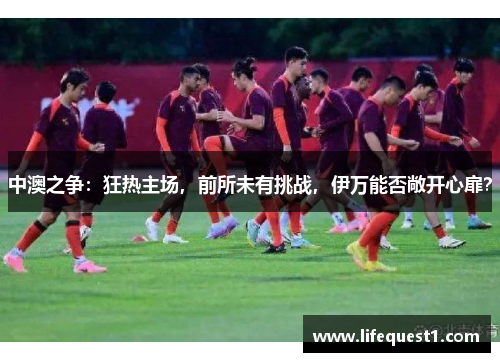 中澳之争：狂热主场，前所未有挑战，伊万能否敞开心扉？